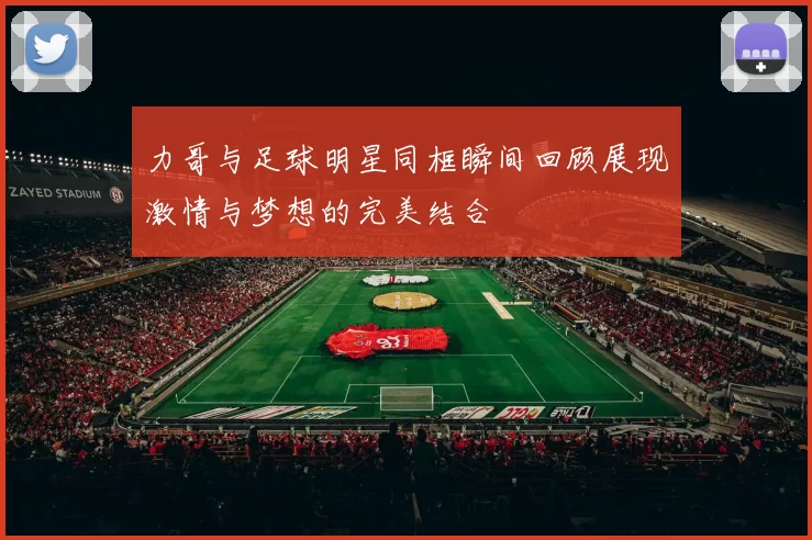 力哥与足球明星同框瞬间回顾展现激情与梦想的完美结合