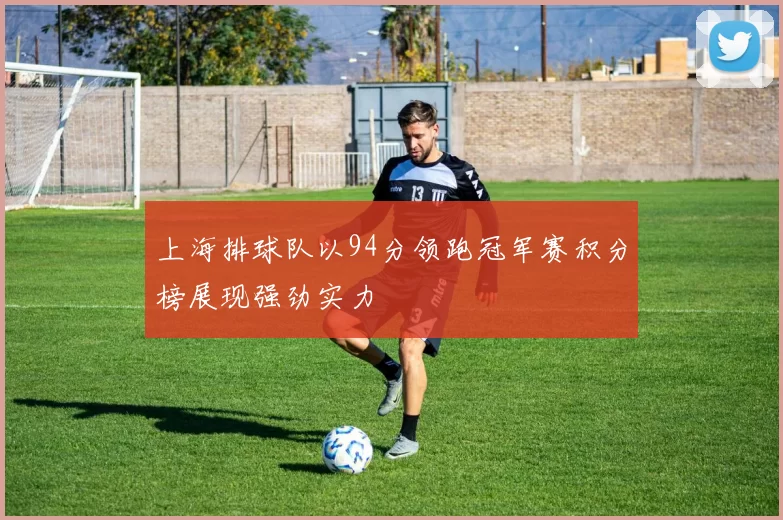 上海排球队以94分领跑冠军赛积分榜展现强劲实力