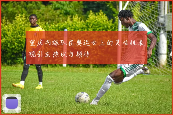 重庆网球队在奥运会上的灵活性表现引发热议与期待