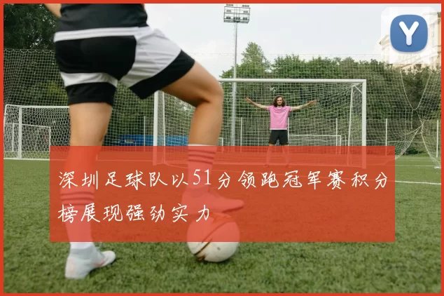 深圳足球队以51分领跑冠军赛积分榜展现强劲实力
