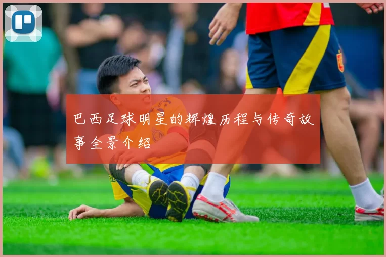 巴西足球明星的辉煌历程与传奇故事全景介绍