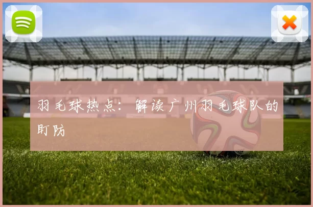 羽毛球热点：解读广州羽毛球队的盯防