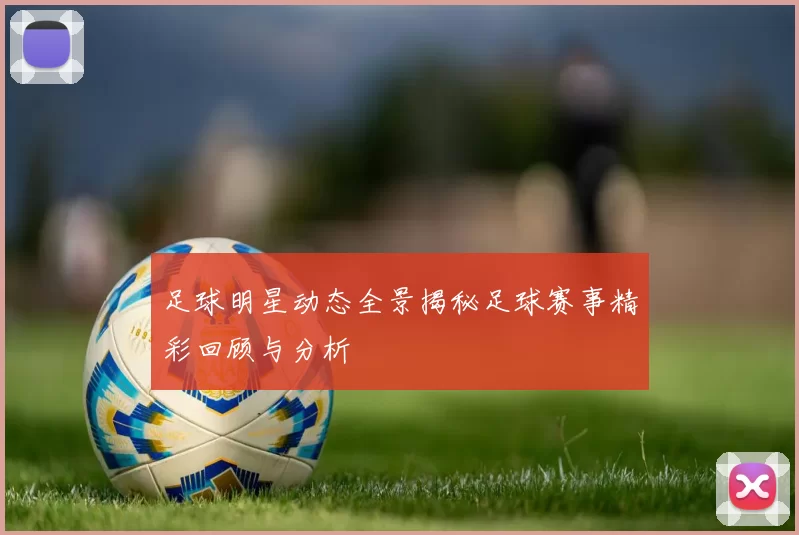 足球明星动态全景揭秘足球赛事精彩回顾与分析