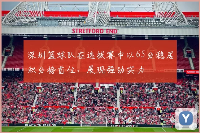 深圳篮球队在选拔赛中以65分稳居积分榜首位，展现强劲实力