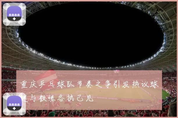 重庆乒乓球队节奏之争引发热议球迷与教练各执己见