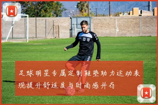 足球明星专属定制鞋垫助力运动表现提升舒适度与时尚感并存